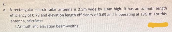 2.
a. A rectangular search radar antenna is 2.5m wide by 1.4m high. It has an azimuth length
efficiency of 0.78 and elevation length efficiency of 0.65 and is operating at 13GHZ. For this
antenna, calculate:
i.Azimuth and elevation beam-widths
