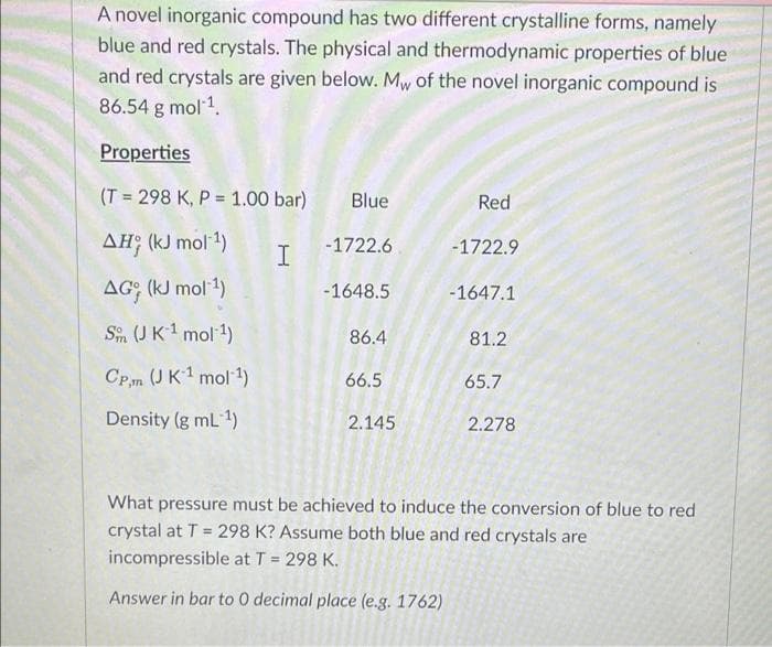 A novel inorganic compound has two different crystalline forms, namely
blue and red crystals. The physical and thermodynamic properties of blue
and red crystals are given below. Mw of the novel inorganic compound is
86.54 g mol1.
Properties
(T = 298 K, P = 1.00 bar)
Blue
Red
AH; (kJ mol 1)
-1722.6
-1722.9
AG (KJ mol 1)
-1648.5
-1647.1
Sin (U K1 mol 1)
86.4
81.2
CPm (JK1 mol 1)
66.5
65.7
Density (g mL 1)
2.145
2.278
What pressure must be achieved to induce the conversion of blue to red
crystal at T = 298 K? Assume both blue and red crystals are
incompressible at T = 298 K.
Answer in bar to 0 decimal place (e.g. 1762)
