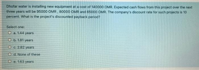 Dhofar water is installing new equipment at a cost of 140000 OMR. Expected cash flows from this project over the next
three years will be 95000 OMR, 80000 OMR and 65000 OMR. The company's discount rate for such projects is 10
percent. What is the project's discounted payback period?
Select one:
O a. 1.44 years
O b. 1.81 years
O c. 2.82 years
O d. None of these
O e. 1.63 years
