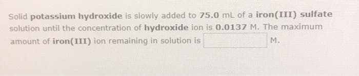 Solid potassium hydroxide is slowly added to 75.0 mL of a iron(III) sulfate
solution until the concentration of hydroxide ion is 0.0137 M. The maximum
amount of iron(III) ion remaining in solution is
M.
