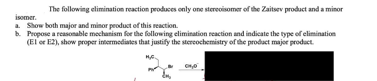 The following elimination reaction produces only one stereoisomer of the Zaitsev product and a minor
isomer.
Show both major and minor product of this reaction.
b. Propose a reasonable mechanism for the following elimination reaction and indicate the type of elimination
(El or E2), show proper intermediates that justify the stereochemistry of the product major product.
а.
H3C.
Br
CH30
Ph
ČH3
