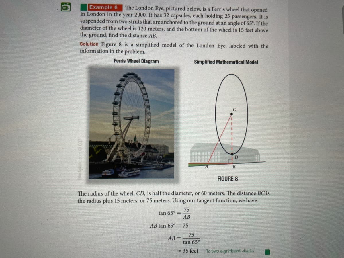 Example 6
in London in the year 2000. It has 32 capsules, each holding 25 passengers. It is
suspended from two struts that are anchored to the ground at an angle of 65°. If the
diameter of the wheel is 120 meters, and the bottom of the wheel is 15 feet above
the ground, find the distance AB.
The London Eye, pictured below, is a Ferris wheel that opened
Solution Figure 8 is a simplified model of the London Eye, labeled with the
information in the problem.
Ferris Wheel Diagram
Simplified Mathematical Model
C
D
B
FIGURE 8
The radius of the wheel, CD, is half the diameter, or 60 meters. The distance BC is
the radius plus 15 meters, or 75 meters. Using our tangent function, we have
75
tan 65° =
AB
AB tan 65° = 75
75
AB =
tan 65°
- 35 feet
To two significant digits
