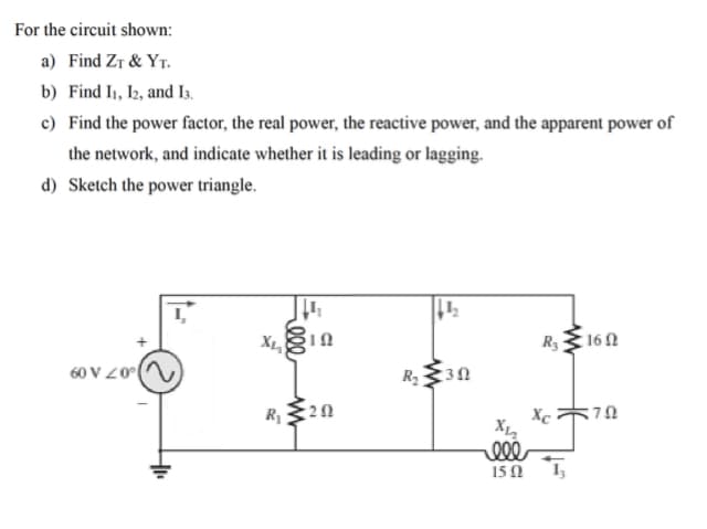 For the circuit shown:
a) Find Zr & YT.
b) Find I1, I2, and I3.
c) Find the power factor, the real power, the reactive power, and the apparent power of
the network, and indicate whether it is leading or lagging.
d) Sketch the power triangle.
X
R3 16N
60 V Z0()
R230
R,20
Xc
ell
15Ω Ι
7,
