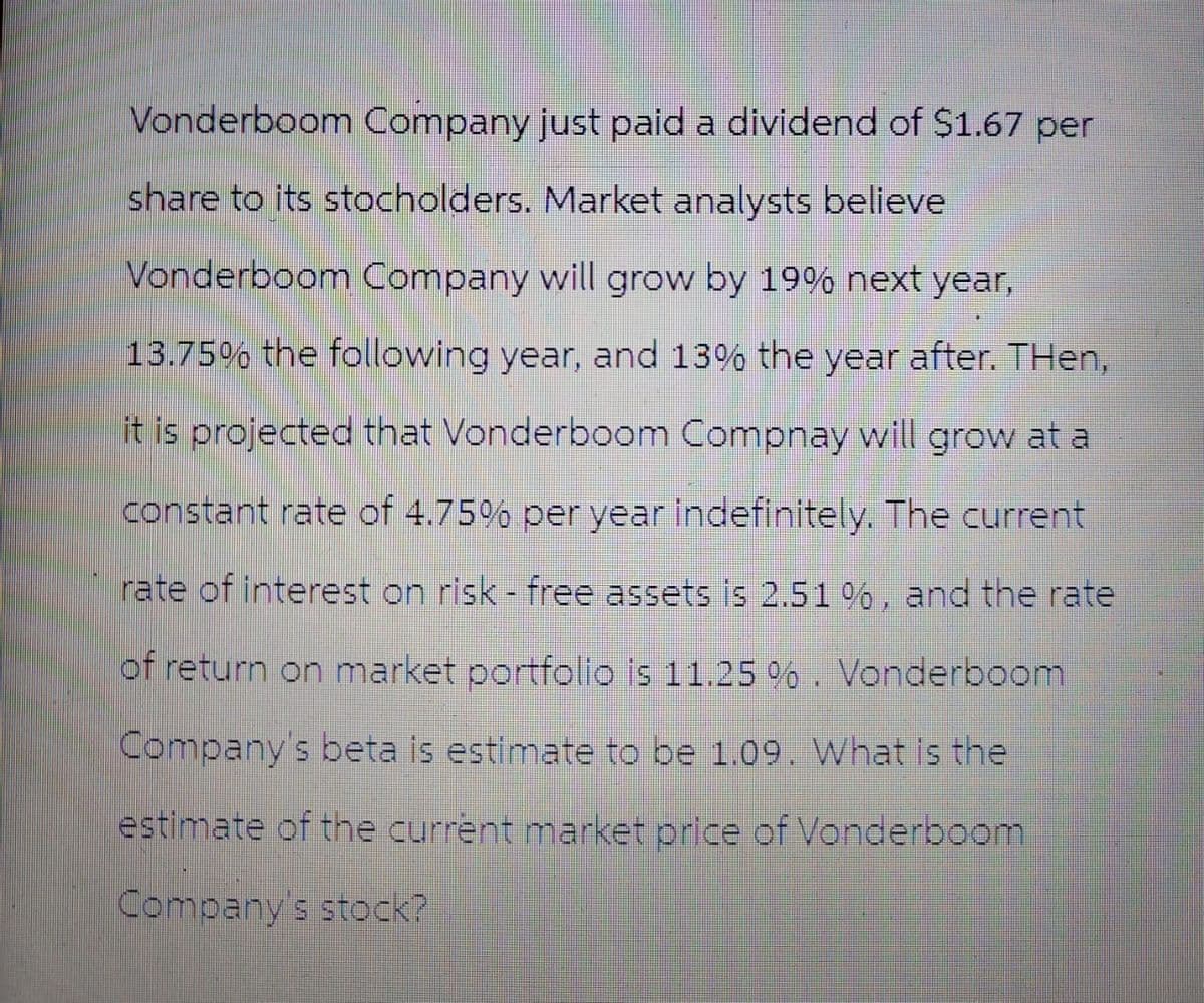 Vonderboom Company just paid a dividend of $1.67 per
share to its stocholders. Market analysts believe
Vonderboom Company will grow by 19% next year,
13.75% the following year, and 13% the year after. Then,
it is projected that Vonderboom Compnay will grow at a
constant rate of 4.75% per year indefinitely. The current
rate of interest on risk - free assets is 2.51 %, and the rate
of return on market portfolio is 11.25 %. Vonderboom
Company's beta is estimate to be 1.09. What is the
estimate of the current market price of Vonderboom
Company's stock?