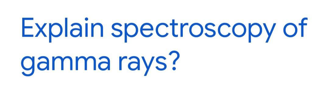 Explain spectroscopy of
gamma rays?