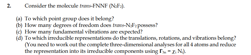 2.
Consider the molecule trans-FNNF (N;F»).
(a) To which point group does it belong?
(b) How many degrees of freedom does trans-N2F2possess?
(c) How many fundamental vibrations are expected?
(d) To which irreducible representations do the translations, rotations, and vibrations belong?
(You need to work out the complete three-dimensional analyses for all 4 atoms and reduce
the representation into its irreducible components using r3n = Xi N;).
