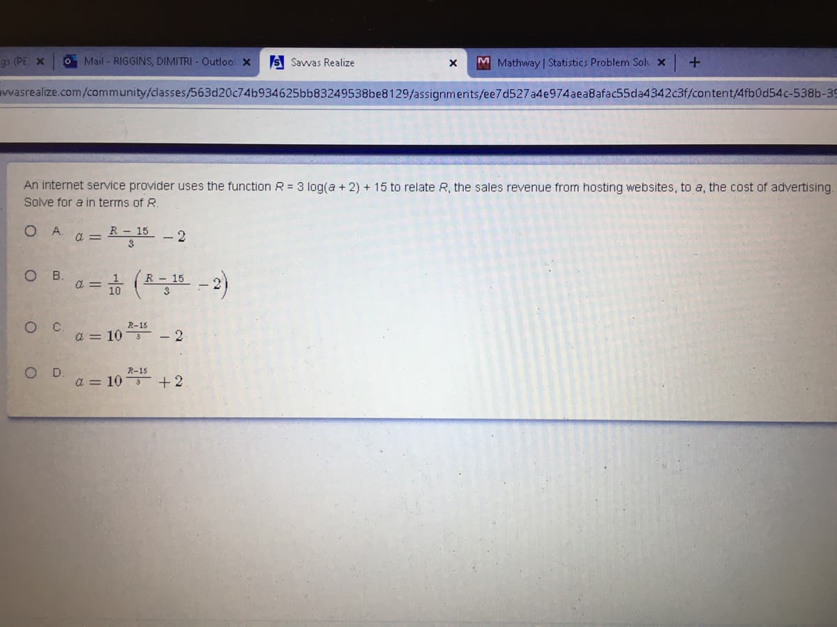 gs (PE X
O Mail - RIGGINS, DIMITRI - Outloo x
S Savvas Realize
M Mathway | Statistics Problem Sol x
wwasrealize.com/community/classes/563d20c74b934625bb83249538be8129/assignments/ee7d527a4e974aea8afac55da4342c3f/content/4fb0d54c-538b-39
An internet service provider uses the function R = 3 log(a + 2) + 15 to relate R, the sales revenue from hosting websites, to a, the cost of advertising.
Solve for a in terms of R.
O A.
R 15
- 2
3
a =
O B. a= (초포 -2)
R - 15
R-15
a = 10 - 2
O D.
a = 10 +2
R-15
