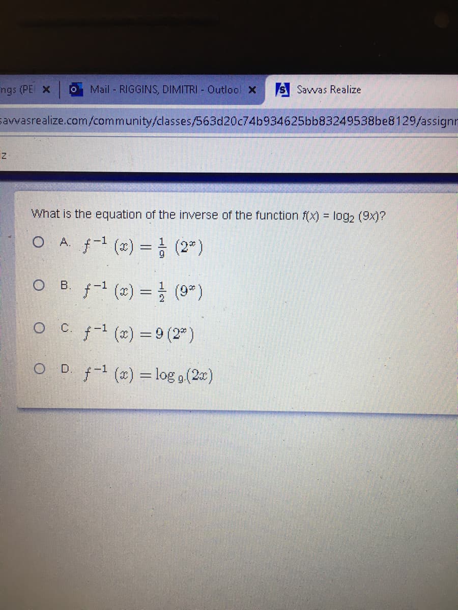 ngs (PE x
OMail - RIGGINS, DIMITRI - Outloo X
A Savvas Realize
savwvasrealize.com/community/classes/563d20c74b934625bb83249538be8129/assignn
What is the equation of the inverse of the function f(x) = log2 (9x)?
O A f-1 (2) = } (2")
O B. f-1 (2) = 를 (9")
C. f-1 (x) = 9 (2 )
O D. f-1 (x) =log o (2)
