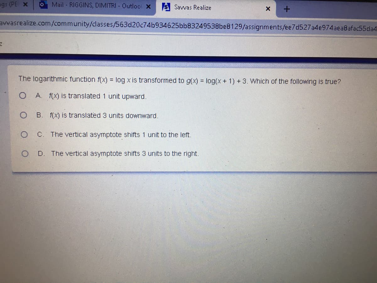 gs (PE x
Mail -RIGGINS, DIMITRI - Outlool X
S Savvas Realize
avwasrealize.com/community/classes/563d20c74b934625bb83249538be8129/assignments/ee7d527a4e974aea8afac55da4
The logarithmic function f(x) = log x is transformed to g(x) = log(x+ 1) + 3. Which of the following is true?
A. f(x) is translated 1 unit upward.
B. f(X) is translated 3 units downward.
C. The vertical asymptote shifts 1 unit to the left.
D. The vertical asymptote shifts 3 units to the right.
