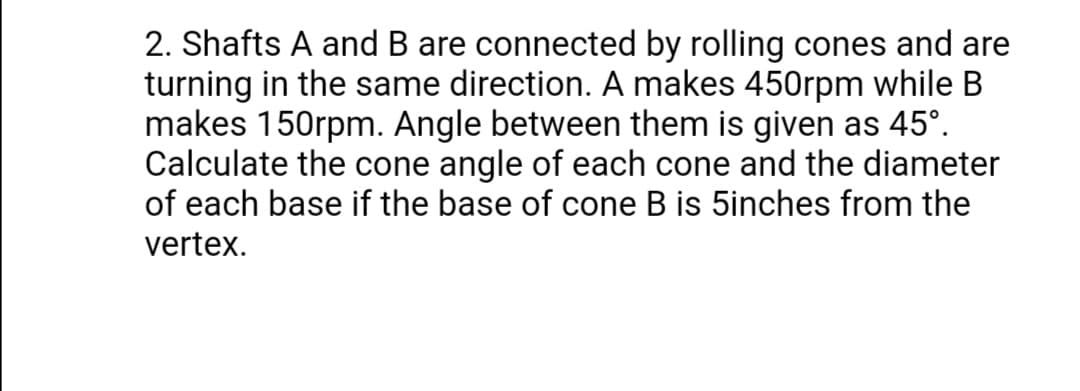 2. Shafts A and B are connected by rolling cones and are
turning in the same direction. A makes 450rpm while B
makes 150rpm. Angle between them is given as 45°.
Calculate the cone angle of each cone and the diameter
of each base if the base of cone B is 5inches from the
vertex.
