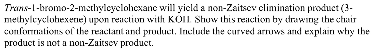 Trans-1-bromo-2-methylcyclohexane
will yield a non-Zaitsev elimination product (3-
methylcyclohexene) upon reaction with KOH. Show this reaction by drawing the chair
conformations of the reactant and product. Include the curved arrows and explain why the
product is not a non-Zaitsev product.