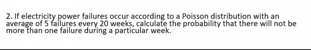 2. If electricity power failures occur according to a Poisson distribution with an
average of 5 failures every 20 weeks, calculate the probability that there will not be
more than one failure during a particular week.
