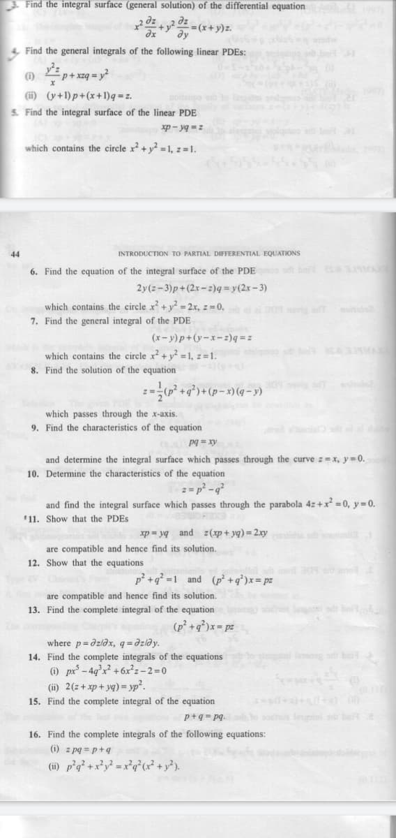 Find the integral surface (general solution) of the differential equation
2+-(*+y)z.
dx
4 Find the general integrals of the following linear PDES:
(1) 2p+ xzq = y²
(i) (y+1)p+(x+1)q = z.
S. Find the integral surface of the linear PDE
noitpo to lio
xp - yg =z
b a
which contains the circle x² + y² =1, z =1.
44
INTRODUCTION TO PARTIAL DIFFERENTIAL EQUATIONS
6. Find the equation of the integral surface of the PDEo s bai sA 319MA
2y(z-3)p+(2x-z)q = y(2x- 3)
which contains the circle x +y² = 2x, z = 0,
7. Find the general integral of the PDE
ai ai 309 noris aT
moitide2
(x- y)p+(y-x-z)q = z
which contains the circle x² + y² =1, z =1.
8. Find the solution of the equation
lgoo sh be A MA
(6+)(
301 novis T
2=-(p² +q°)+(p=x)(q-y)
which passes through the x-axis.
9. Find the characteristics of the equation
e ia
(s.a Pg = xry
and determine the integral surface which passes through the curve z = x, y=0.
10. Determine the characteristics of the equation
2 = p? -q?
and find the integral surface which passes through the parabola 4z+x² = 0, y = 0.
*11. Show that the PDES
xp = yq and z(xp + yq) = 2.xytida
are compatible and hence find its solution.
12. Show that the equations
mo a9 mo
p? +q? =1_and (p² +q*)x= pz
are compatible and hence find its solution.
13. Find the complete integral of the equation
ओ न
(p² +q²)x = pz
where p=dzləx, q=dzləy.
14. Find the complete integrals of the equations
bai
(i) px - 4q°x² +6x²z– 2=0
(ii) 2(z+ xp+ yq) = yp².
15. Find the complete integral of the equation
of he l
p+q = pq. 3o soste leuin
belt
16. Find the complete integrals of the following equations:
(i) z pq = p+9
(i) p°q² +x?y² = x°q?? + y?).
