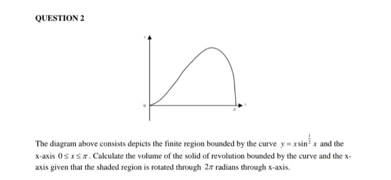 QUESTION 2
The diagram above consists depicts the finite region bounded by the curve y=xsin x and the
x-axis 0≤x≤7. Calculate the volume of the solid of revolution bounded by the curve and the x-
axis given that the shaded region is rotated through 27 radians through x-axis.