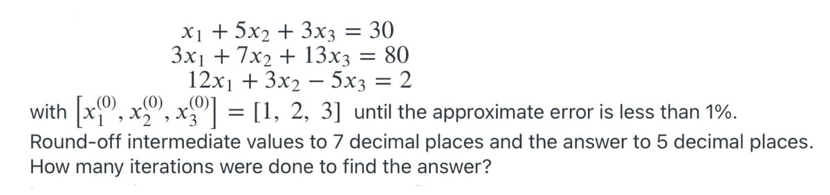 X1 + 5x2 + 3x3 = 30
3x1 + 7x2 + 13x3 = 80
12x1 + 3x2 – 5x3 = 2
with x,
x", x"| = [1, 2, 3] until the approximate error is less than 1%.
Round-off intermediate values to 7 decimal places and the answer to 5 decimal places.
How many iterations were done to find the answer?
