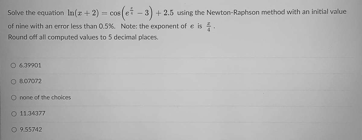 Solve the equation In(x +2) = cos (e7
- 3) + 2.5 using the Newton-Raphson method with an initial value
of nine with an error less than 0.5%. Note: the exponent of e is .
Round off all computed values to 5 decimal places.
O 6.39901
O 8.07072
O none of the choices
O 11.34377
O 9.55742
