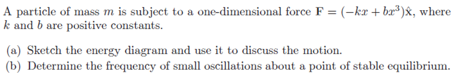 A particle of mass m is subject to a one-dimensional force F = (-kx + br³)x, where
k and b are positive constants.
(a) Sketch the energy diagram and use it to discuss the motion.
(b) Determine the frequency of small oscillations about a point of stable equilibrium.