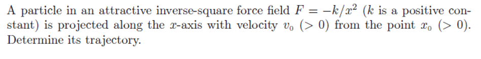 A particle in an attractive inverse-square force field F = k/m² (k is a positive con-
stant) is projected along the x-axis with velocity v₁ (> 0) from the point x (> 0).
Determine its trajectory.