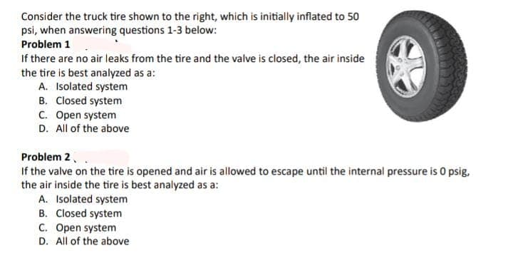 Consider the truck tire shown to the right, which is initially inflated to 50
psi, when answering questions 1-3 below:
Problem 1
If there are no air leaks from the tire and the valve is closed, the air inside
the tire is best analyzed as a:
A. Isolated system
B. Closed system
C. Open system
D. All of the above
Problem 2
If the valve on the tire is opened and air is allowed to escape until the internal pressure is O psig,
the air inside the tire is best analyzed as a:
A. Isolated system
B. Closed system
C. Open system
D. All of the above