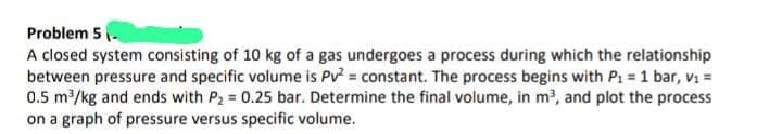 Problem 5-
A closed system consisting of 10 kg of a gas undergoes a process during which the relationship
between pressure and specific volume is Pv² = constant. The process begins with P₁ = 1 bar, V₁ =
0.5 m³/kg and ends with P₂ = 0.25 bar. Determine the final volume, in m³, and plot the process
on a graph of pressure versus specific volume.