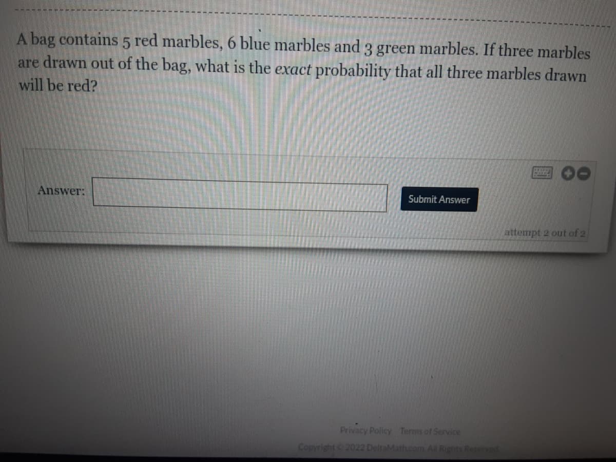 ### Probability Question

**Question:**
A bag contains 5 red marbles, 6 blue marbles, and 3 green marbles. If three marbles are drawn out of the bag, what is the **exact** probability that all three marbles drawn will be red?

**Answer:**
[Input box]

<button>Submit Answer</button>

**Attempts:** 2 out of 2 remaining

---

**Explanation:**

To solve this problem, we need to find the probability that all three drawn marbles are red. This involves calculating the number of favorable outcomes where all marbles are red and then dividing that by the total number of possible outcomes when drawing three marbles from the bag. 

The total number of marbles in the bag is:
\[ 5 (\text{red}) + 6 (\text{blue}) + 3 (\text{green}) = 14 \text{ marbles} \]

The number of ways to draw 3 red marbles from the 5 red marbles can be calculated using the combination formula \( \binom{n}{k} \), which represents the number of ways to choose \( k \) items from \( n \) items without regard to order:
\[ \binom{5}{3} = \frac{5!}{3!(5-3)!} = 10 \]

The total number of ways to draw 3 marbles from 14 marbles:
\[ \binom{14}{3} = \frac{14!}{3!(14-3)!} = 364 \]

Thus, the probability \( P \) that all three drawn marbles are red is:
\[ P = \frac{\binom{5}{3}}{\binom{14}{3}} = \frac{10}{364} = \frac{5}{182} \]

So the exact probability that all three marbles drawn will be red is:
\[ \frac{5}{182} \]

Feel free to input your answer and submit it using the "Submit Answer" button.

**Note:**
- Confirm that you understand how to use combinations to solve probability problems.
- Ensure all calculations are correct before submitting your answer.