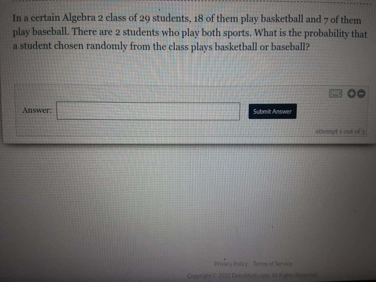 In a certain Algebra 2 class of 29 students, 18 of them play basketball and 7 of them
play baseball. There are 2 students who play both sports. What is the probability that
a student chosen randomly from the class plays basketball or baseball?
Answer:
Submit Answer
attempt 1 out of 3
Privacy Policy Terms of Service
Copyright ©2022 DeltaMath.com. All Rights Reserved