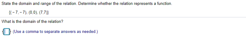 State the domain and range of the relation. Determine whether the relation represents a function.
{(-7,-7), (0,0). (7,7)}
What is the domain of the relation?
(Use a comma to separate answers as needed.)
