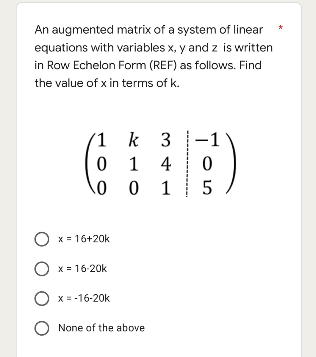 An augmented matrix of a system of linear
equations with variables x, y and z is written
in Row Echelon Form (REF) as follows. Find
the value of x in terms of k.
(1
k 3
-
1
4
0
0 1
X = 16+20k
X = 16-20k
X = -16-20k
None of the above
