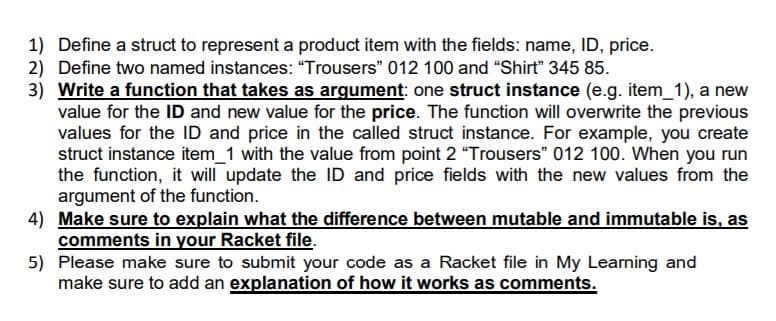 1) Define a struct to represent a product item with the fields: name, ID, price.
2) Define two named instances: "Trousers" 012 100 and "Shirt" 345 85.
3) Write a function that takes as argument: one struct instance (e.g. item_1), a new
value for the ID and new value for the price. The function will overwrite the previous
values for the ID and price in the called struct instance. For example, you create
struct instance item_1 with the value from point 2 "Trousers" 012 100. When you run
the function, it will update the ID and price fields with the new values from the
argument of the function.
4) Make sure to explain what the difference between mutable and immutable is, as
comments in your Racket file.
5) Please make sure to submit your code as a Racket file in My Learning and
make sure to add an explanation of how it works as comments.
