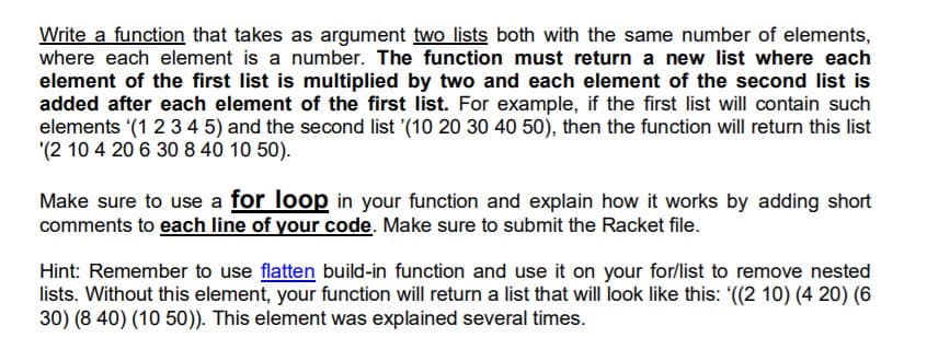 Write a function that takes as argument two lists both with the same number of elements,
where each element is a number. The function must return a new list where each
element of the first list is multiplied by two and each element of the second list is
added after each element of the first list. For example, if the first list will contain such
elements (1 234 5) and the second list (10 20 30 40 50), then the function will return this list
'(2 10 4 20 6 30 8 40 10 50).
Make sure to use a for loop in your function and explain how it works by adding short
comments to each line of your code. Make sure to submit the Racket file.
Hint: Remember to use flatten build-in function and use it on your for/list to remove nested
lists. Without this element, your function will return a list that will look like this: (2 10) (4 20) (6
30) (8 40) (10 50)). This element was explained several times.
