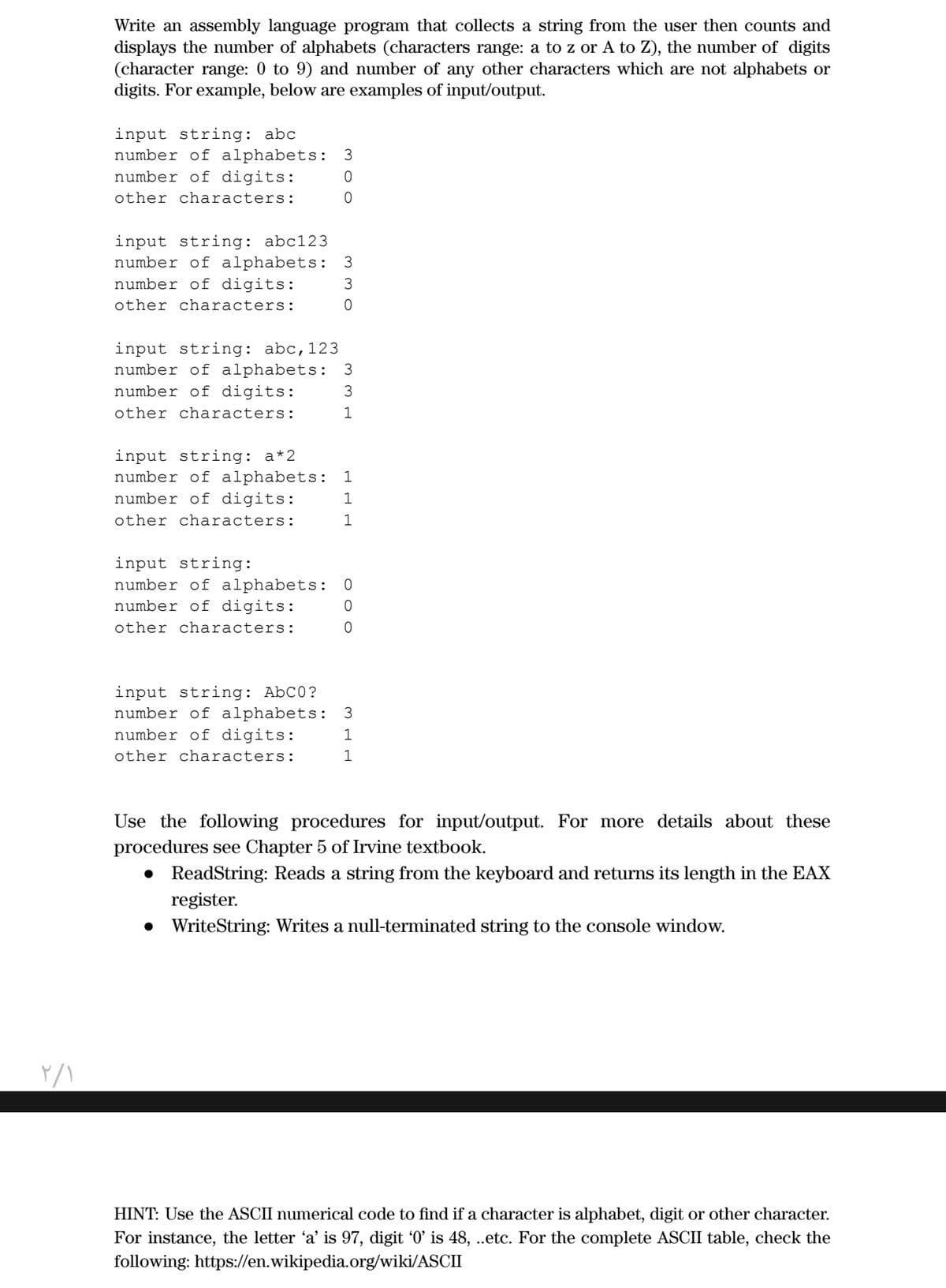 Write an assembly language program that collects a string from the user then counts and
displays the number of alphabets (characters range: a to z or A to Z), the number of digits
(character range: 0 to 9) and number of any other characters which are not alphabets or
digits. For example, below are examples of input/output.
input string: abc
number of alphabets: 3
number of digits:
other characters:
input string: abc123
number of alphabets: 3
number of digits:
3
other characters:
input string: abc,123
number of alphabets: 3
number of digits:
3
other characters:
1
input string: a*2
number of alphabets:
number of digits:
1
other characters:
input string:
number of alphabets:
number of digits:
other characters:
input string: AbC0?
number of alphabets: 3
number of digits:
1
other characters:
Use the following procedures for input/output. For more details about these
procedures see Chapter 5 of Irvine textbook.
• ReadString: Reads a string from the keyboard and returns its length in the EAX
register.
• WriteString: Writes a null-terminated string to the console window.
HINT: Use the ASCII numerical code to find if a character is alphabet, digit or other character.
For instance, the letter 'a' is 97, digit '0' is 48, .etc. For the complete ASCII table, check the
following: https://en.wikipedia.org/wiki/ASCII
m o o
