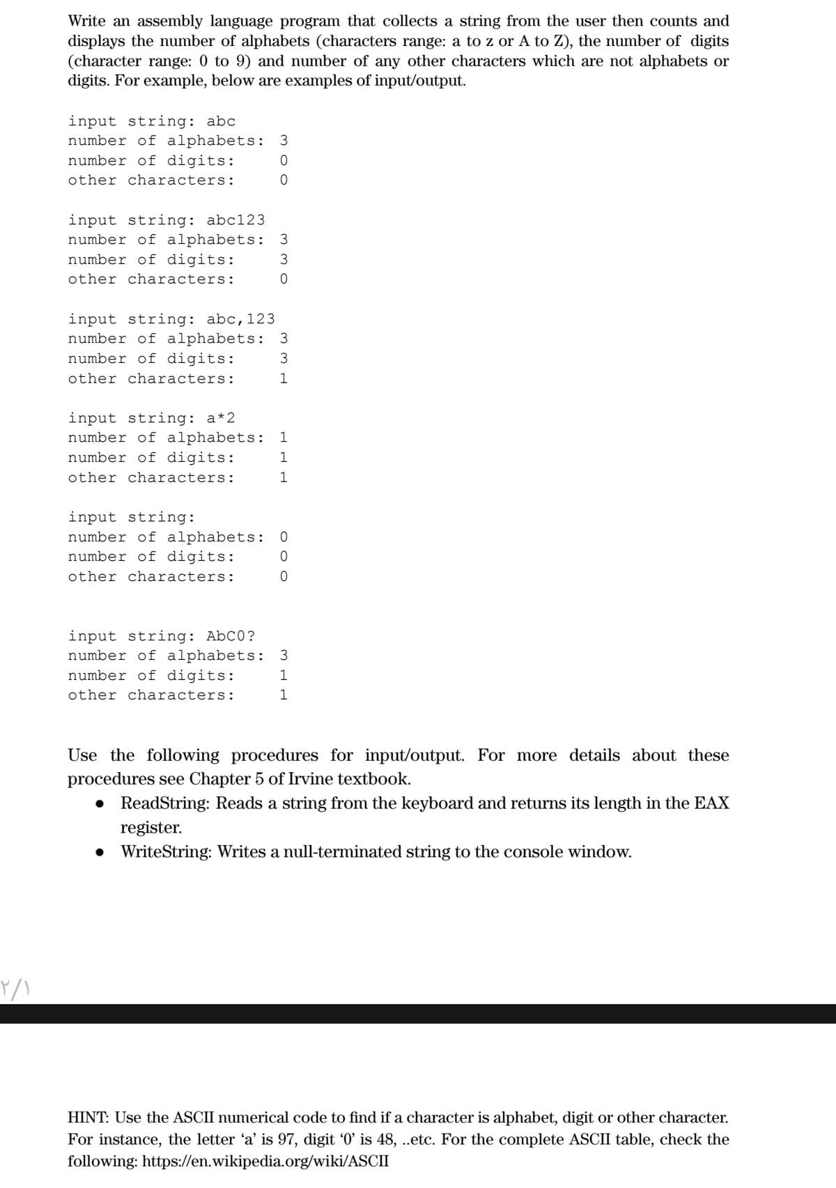 Write an assembly language program that collects a string from the user then counts and
displays the number of alphabets (characters range: a to z or A to Z), the number of digits
(character range: 0 to 9) and number of any other characters which are not alphabets or
digits. For example, below are examples of input/output.
input string: abc
number of alphabets: 3
number of digits:
other characters:
input string: abc123
number of alphabets: 3
number of digits:
other characters:
input string: abc,123
number of alphabets: 3
number of digits:
3
other characters:
1
input string: a*2
number of alphabets:
number of digits:
1
1
other characters:
1
input string:
number of alphabets :
number of digits:
other characters:
input string: AbC0?
number of alphabets :
number of digits:
3
1
other characters:
Use the following procedures for input/output. For more details about these
procedures see Chapter 5 of Irvine textbook.
• ReadString: Reads a string from the keyboard and returns its length in the EAX
register.
• WriteString: Writes a null-terminated string to the console window.
HINT: Use the ASCII numerical code to find if a character is alphabet, digit or other character.
For instance, the letter 'a' is 97, digit '0' is 48, .etc. For the complete ASCII table, check the
following: https://en.wikipedia.org/wiki/ASCII
