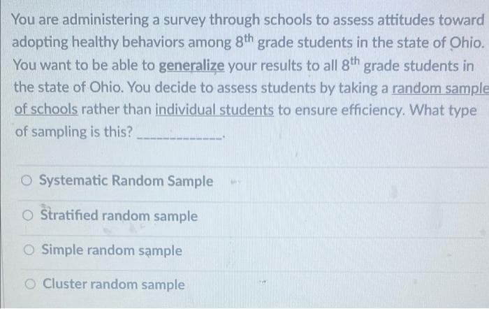 You are administering a survey through schools to assess attitudes toward
adopting healthy behaviors among 8th grade students in the state of Ohio.
You want to be able to generalize your results to all 8th grade students in
the state of Ohio. You decide to assess students by taking a random sample
of schools rather than individual students to ensure efficiency. What type
of sampling is this?
O Systematic Random Sample
O Stratified random sample
O Simple random sample
O Cluster random sample
