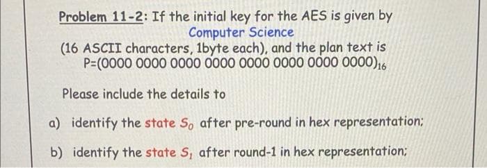 Problem 11-2: If the initial key for the AES is given by
Computer Science
(16 ASCII characters, 1byte each), and the plan text is
P=(0000 0000 0000 0000 O000 0000 000 0000),6
Please include the details to
a) identify the state S, after pre-round in hex representation:
b) identify the state S, after round-1 in hex representation;
