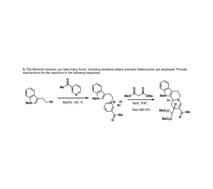 Meo OMe
3. The Mannich reaction can take many forms, including reactions where aromatic heterocycles are employed. Provide
mechanisms for the reactions in the following sequence.
Me
Meo
MeN
H..
OMe
MeN-
N-
MeN
Br
МеCN, 100 "C
NaH, THF;
H
Br
then 6M HCI
Meo,C
Me
Me
MeO2C
