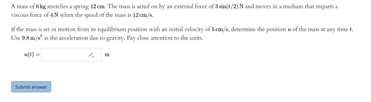 A mass of 6 kg stretches a spring 12 cm. The mass is acted on by an external force of 3 sin(t/2) N and moves in a medium that imparts a
viscous force of 4 N when the speed of the mass is 12 cm/s.
If the mass is set in motion from its equilibrium position with an initial velocity of 5 cm/s, determine the position u of the mass at any time t.
Use 9.8 m/s? as the acceleration due to gravity. Pay close attention to the units.
u(t) =
m
Submit answer
