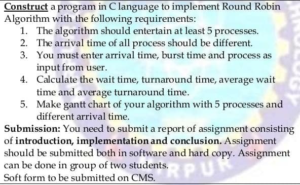 Construct a program in C language to implement Round Robin
Algorithm with the following requirements:
1. The algorithm should entertain at least 5 processes.
2. The arrival time of all process should be different.
You must enter arrival time, burst time and process as
input from user.
3.
4.
Calculate the wait time, turnaround time, average wait
time and average turnaround time.
5. Make gantt chart of your algorithm with 5 processes and
different arrival time.
Submission: You need to submit a report of assignment consisting
of introduction, implementation and conclusion. Assignment
should be submitted both in software and hard copy.
Assignment
can be done in group of two students.
ents, a hard copy
SRPU
Soft form to be submitted on CMS.