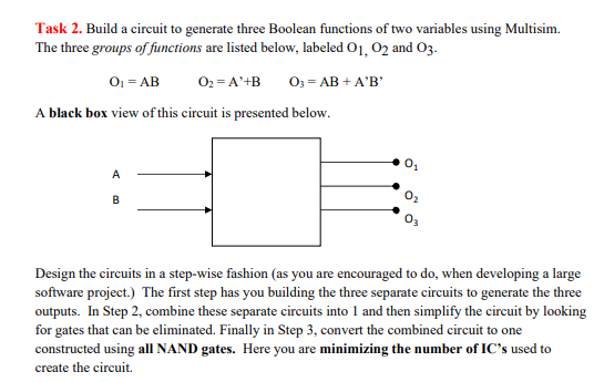 Task 2. Build a circuit to generate three Boolean functions of two variables using Multisim.
The three groups of functions are listed below, labeled O1, O2 and 03.
0₁ = AB
O₂ = A'+B 03 = AB + A'B'
A black box view of this circuit is presented below.
A
B
Design the circuits in a step-wise fashion (as you are encouraged to do, when developing a large
software project.) The first step has you building the three separate circuits to generate the three
outputs. In Step 2, combine these separate circuits into 1 and then simplify the circuit by looking
for gates that can be eliminated. Finally in Step 3, convert the combined circuit to one
constructed using all NAND gates. Here you are minimizing the number of IC's used to
create the circuit.