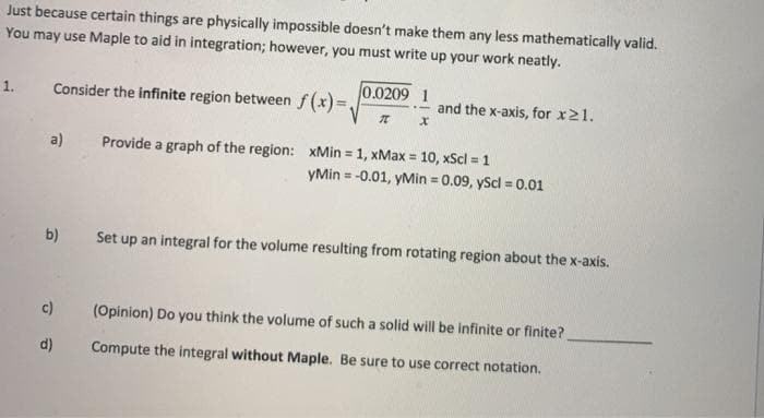 Just because certain things are physically impossible doesn't make them any less mathematically valid.
You may use Maple to aid in integration; however, you must write up your work neatly.
Consider the infinite region between f(x) =.
0.0209 1
1.
and the x-axis, for x21.
a)
Provide a graph of the region: xMin = 1, xMax = 10, xScl = 1
%3D
yMin = -0.01, yMin = 0.09, yScl = 0.01
b)
Set up an integral for the volume resulting from rotating region about the x-axis.
c)
(Opinion) Do you think the volume of such a solid will be infinite or finite?
d)
Compute the integral without Maple. Be sure to use correct notation.
