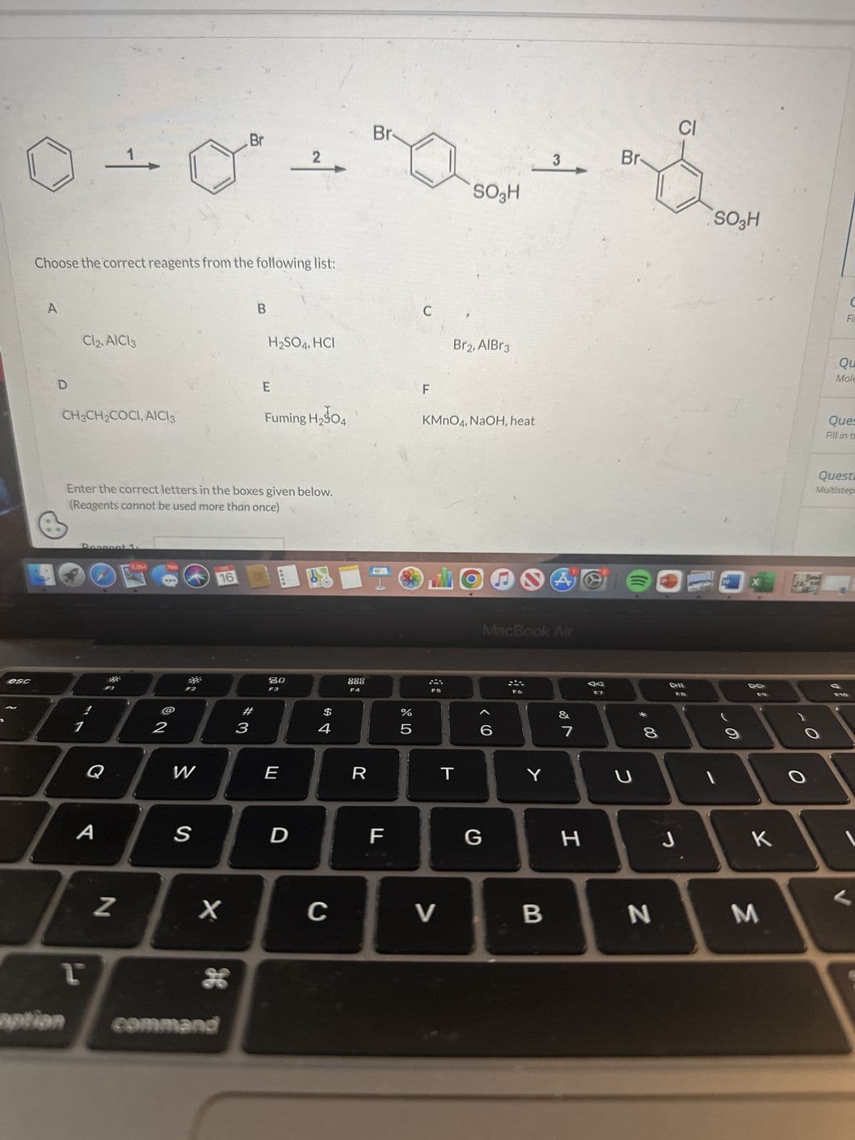 Br
2
3
0-0² + 0 +
1,
SO₂H
esc
Choose the correct reagents from the following list:
A
D
19
aption
Cl2, AlCl3
CH3CH₂COCI, AICI3
Reason
1
T
Q
A
Enter the correct letters in the boxes given below.
(Reagents cannot be used more than once)
N
3,254
798
2
393
W
S
16
X
Br
26
command
B
#3
H₂SO4, HCI
E
Fuming H₂04
20
F3
E
D
$
4
C
F4
R
F
07 dº
%
5
C
F
KMnO4, NaOH, heat
F5
Br2, AlBr3
V
T
MacBook Air
< 6
G
Y
B
of N
7
H
F7
Br
2
((((
8
N
CI
DII
F8
J
SO3H
1
W
X
K
M
1
Fi
Qu
Mole
Ques
Fill in th
Questi
Multistep
F10
V
←