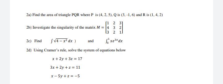 2 il
2a) Find the area of triangle PQR where P is (4, 2, 5), Q is (3, -1, 6) and R is (1, 4, 2)
[1 2 3]
2b) Investigate the singularity of the matrix M = |4
13
2 1
SV4 – x² dx )
Só xe*dx
2c) Find
and
2d) Using Cramer's rule, solve the system of equations below
x + 2y + 3z = 17
3x + 2y +z = 11
x- 5y +z = -5
