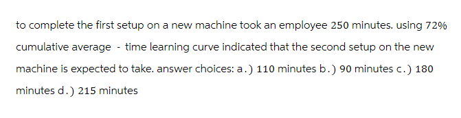 to complete the first setup on a new machine took an employee 250 minutes. using 72%
cumulative average - time learning curve indicated that the second setup on the new
machine is expected to take. answer choices: a.) 110 minutes b.) 90 minutes c.) 180
minutes d.) 215 minutes