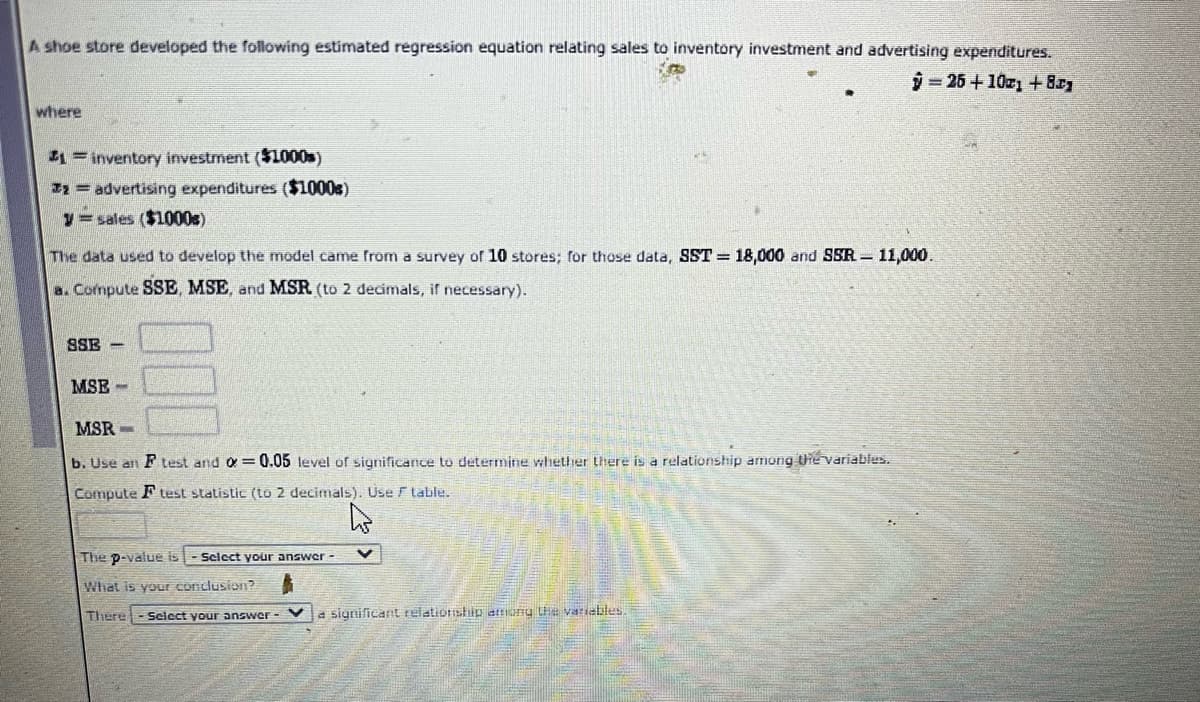 A shoe store developed the following estimated regression equation relating sales to inventory investment and advertising expenditures.
i25+10z + 8
where
1= inventory investment ($L000s)
I2= advertising expenditures ($1000s)
y= sales ($1000s)
The data used to develop the model came from a survey of 10 stores; for those data, SST= 18,000 and SSR – 11,000.
a. Compute SSE, MSE, and MSR (to 2 decimals, if necessary).
SSE -
MSE -
MSR -
b. Use an F test and o = 0.05 level of
ificance
determine whether there is a relationship among the variables.
Compute F test statistic (to 2 decimals). Use F table.
The p-value is
Scicct your answer -
What is your conclusion?
There
Seicct your answer - V a significant relatioriship attiuiu tLHe variatles.
