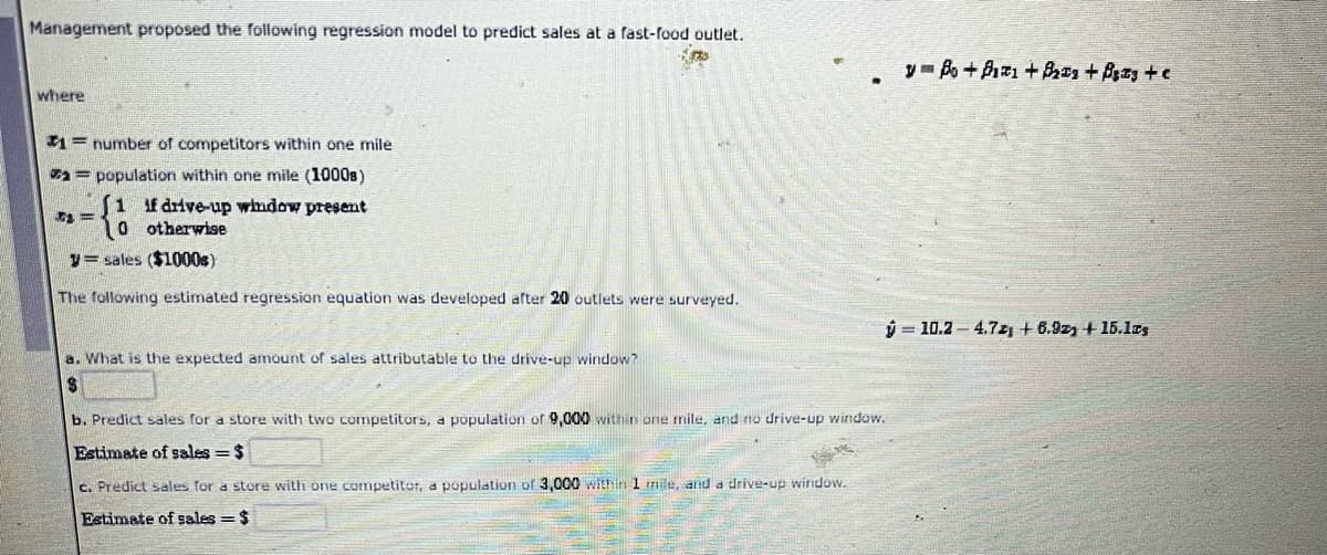 Management proposed the following regression model to predict sales at a fast-food outlet.
y Bo+P +Bzs + Bzy +e
where
#1=number of competitors within one mile
= population within one mile (1000s)
1 f drive-up whdow present
0 otherwise
y= sales ($1000s)
The following estimated regression equation was developed after 20 outlets were surveyed.
ý = 10.2 – 4.7z + 6.9z + 15.1S
a. What is the expected amount of sales attributable to the drive-up window?
b. Predict sales for a store with two competitors, a population of 9,000 within one mile, and no drive-up window.
Estimate of sales = $
c. Predict sales for a store with one cormpetitor, a population of 3,000 within 1 mile, and a drive-up winndow.
Estimate of sales =$
