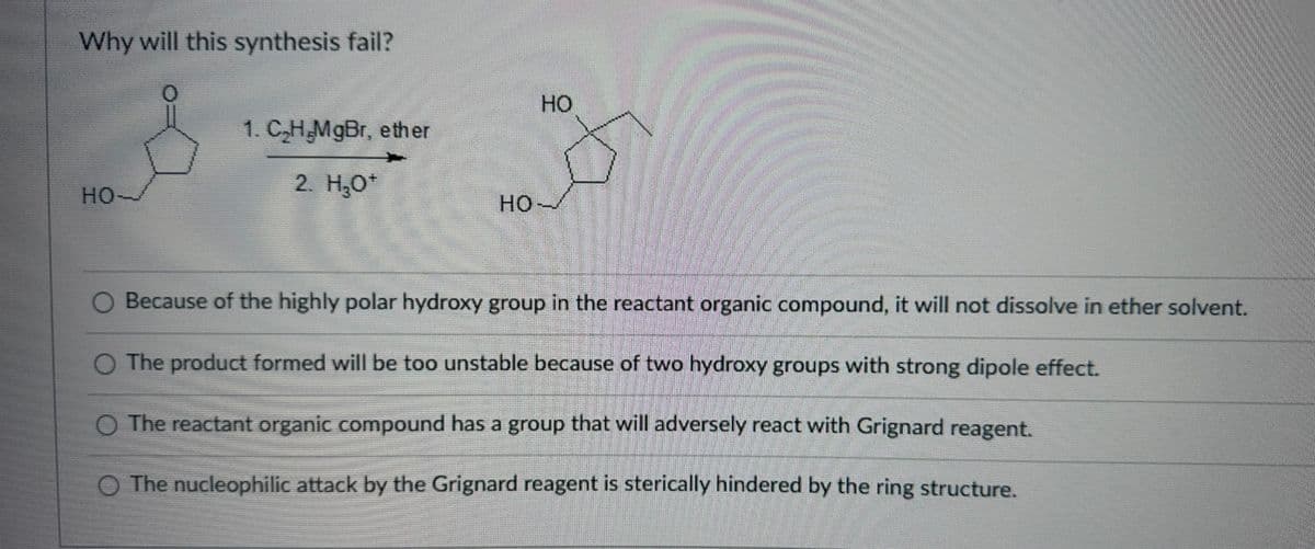 Why will this synthesis fail?
HO-
1. C₂H,MgBr, ether
2. H₂O*
HO
HO-
Cen
BARA
Because of the highly polar hydroxy group in the reactant organic compound, it will not dissolve in ether solvent.
O The product formed will be too unstable because of two hydroxy groups with strong dipole effect.
O The reactant organic compound has a group that will adversely react with Grignard reagent.
O The nucleophilic attack by the Grignard reagent is sterically hindered by the ring structure.