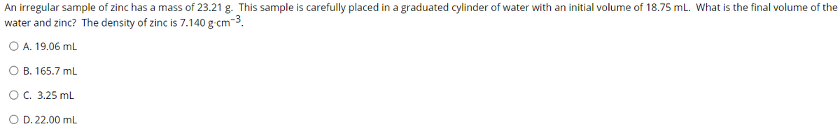 An irregular sample of zinc has a mass of 23.21 g. This sample is carefully placed in a graduated cylinder of water with an initial volume of 18.75 mL. What is the final volume of the
water and zinc? The density of zinc is 7.140 g-cm-3.
O A. 19.06 mL
O B. 165.7 mL
OC. 3.25 mL
O D. 22.00 mL
