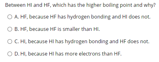 Between HI and HF, which has the higher boiling point and why?
O A. HF, because HF has hydrogen bonding and HI does not.
O B. HF, because HF is smaller than HI.
O C. HI, because HI has hydrogen bonding and HF does not.
O D. HI, because HI has more electrons than HF.
