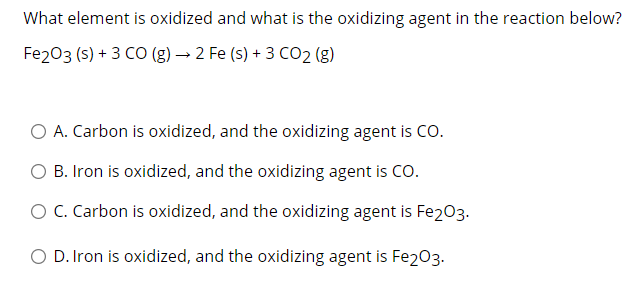 What element is oxidized and what is the oxidizing agent in the reaction below?
Fe203 (s) + 3 CO (g) → 2 Fe (s) + 3 CO2 (g)
O A. Carbon is oxidized, and the oxidizing agent is CO.
O B. Iron is oxidized, and the oxidizing agent is CO.
O C. Carbon is oxidized, and the oxidizing agent is Fe2O3.
O D. Iron is oxidized, and the oxidizing agent is Fe2O3.
