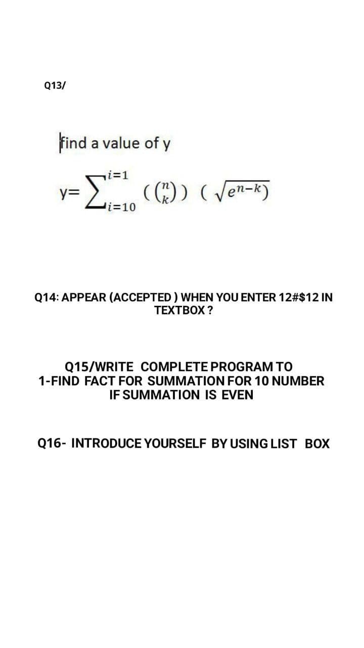 Q13/
find a value of y
i%3D1
( )) (Jen-k)
y=
Q14: APPEAR (ACCEPTED ) WHEN YOU ENTER 12#$12 IN
ТЕХТВOX ?
Q15/WRITE COMPLETE PROGRAM TO
1-FIND FACT FOR SUMMATION FOR 10 NUMBER
IF SUMMATION IS EVEN
Q16- INTRODUCE YOURSELF BY USING LIST BOX
