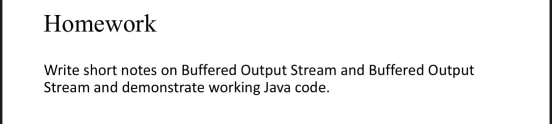 Homework
Write short notes on Buffered Output Stream and Buffered Output
Stream and demonstrate working Java code.
